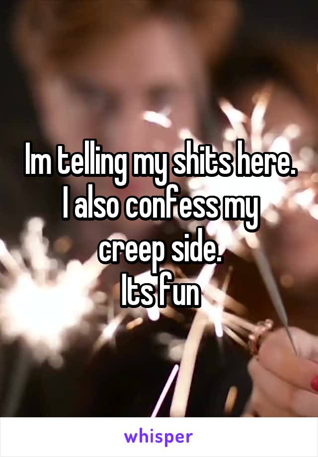 Im telling my shits here.
I also confess my creep side.
Its fun