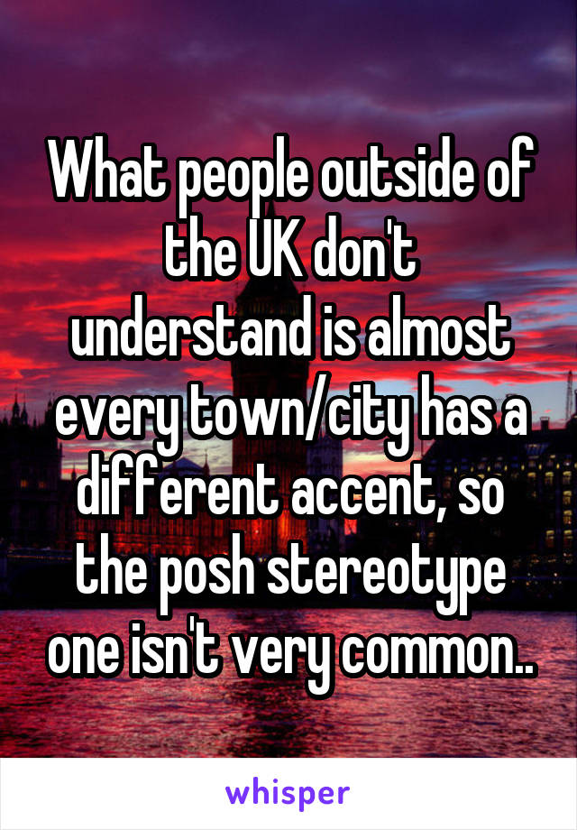 What people outside of the UK don't understand is almost every town/city has a different accent, so the posh stereotype one isn't very common..