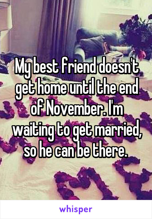 My best friend doesn't get home until the end of November. I'm waiting to get married, so he can be there. 