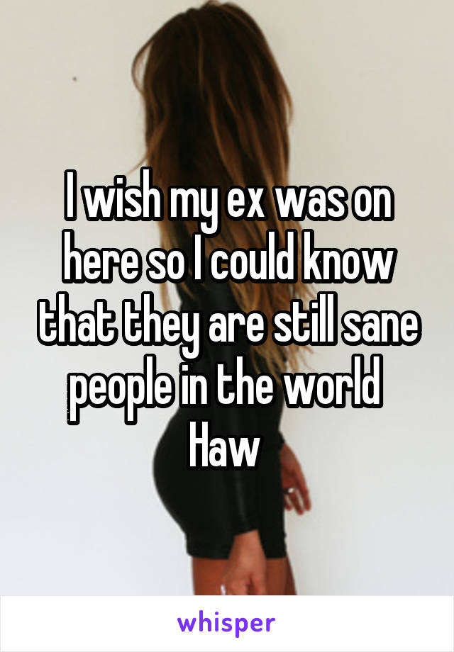 I wish my ex was on here so I could know that they are still sane people in the world 
Haw 