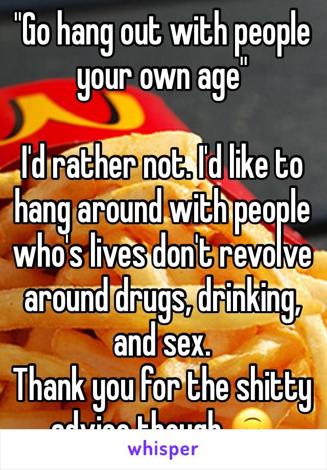 "Go hang out with people your own age"

I'd rather not. I'd like to hang around with people who's lives don't revolve around drugs, drinking, and sex. 
Thank you for the shitty advice though 🙃