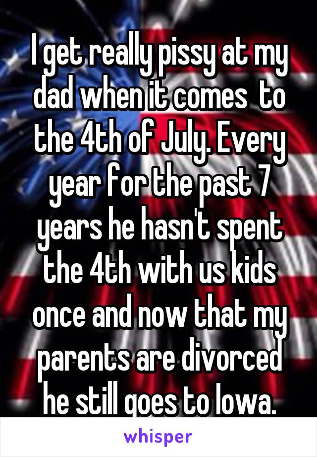  I get really pissy at my dad when it comes  to the 4th of July. Every year for the past 7 years he hasn't spent the 4th with us kids once and now that my parents are divorced he still goes to Iowa.