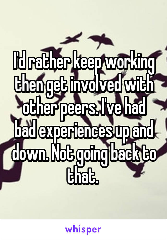 I'd rather keep working then get involved with other peers. I've had bad experiences up and down. Not going back to that. 