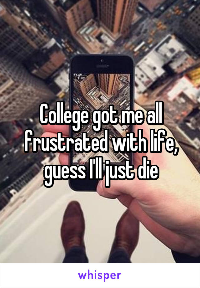 College got me all frustrated with life, guess I'll just die