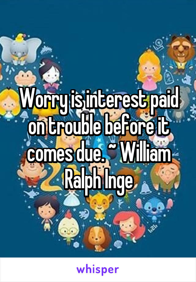 Worry is interest paid on trouble before it comes due. ~ William Ralph Inge