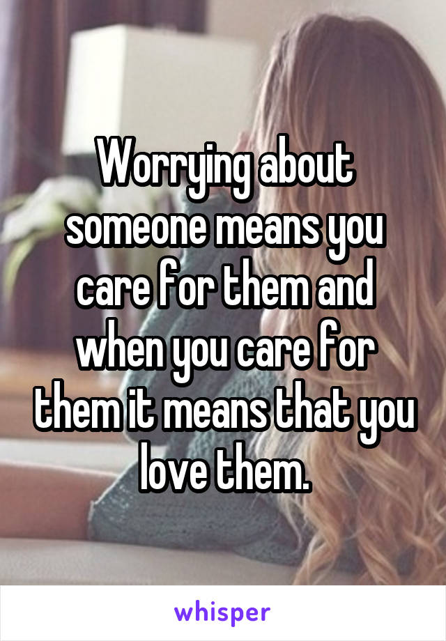 Worrying about someone means you care for them and when you care for them it means that you love them.