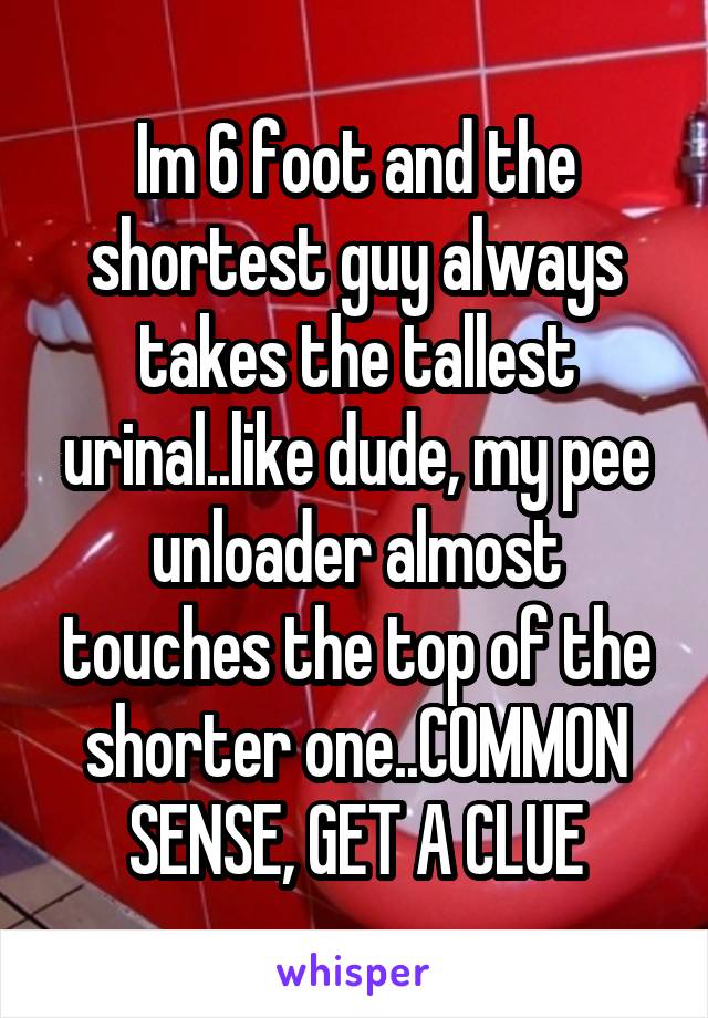 Im 6 foot and the shortest guy always takes the tallest urinal..like dude, my pee unloader almost touches the top of the shorter one..COMMON SENSE, GET A CLUE