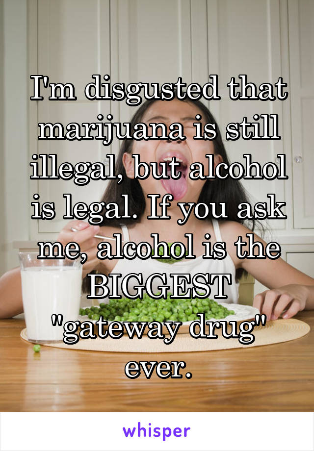 I'm disgusted that marijuana is still illegal, but alcohol is legal. If you ask me, alcohol is the BIGGEST "gateway drug" ever.