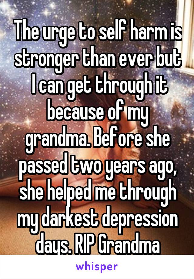 The urge to self harm is stronger than ever but  I can get through it because of my grandma. Before she passed two years ago, she helped me through my darkest depression days. RIP Grandma