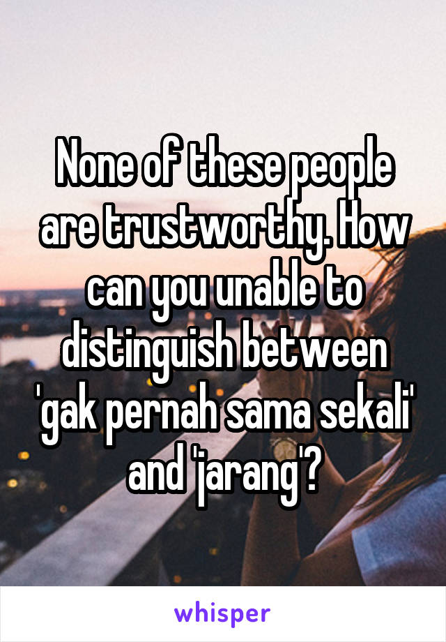 None of these people are trustworthy. How can you unable to distinguish between 'gak pernah sama sekali' and 'jarang'?