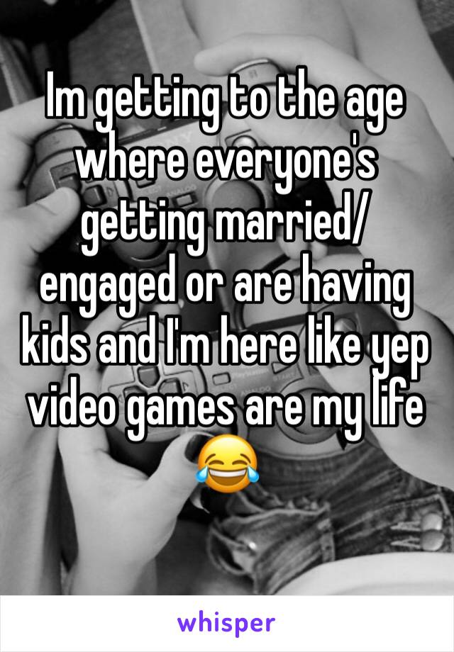 Im getting to the age where everyone's getting married/engaged or are having kids and I'm here like yep video games are my life 😂