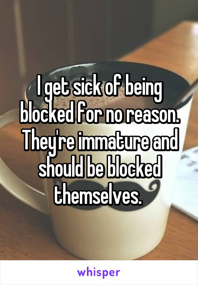 I get sick of being blocked for no reason. They're immature and should be blocked themselves. 