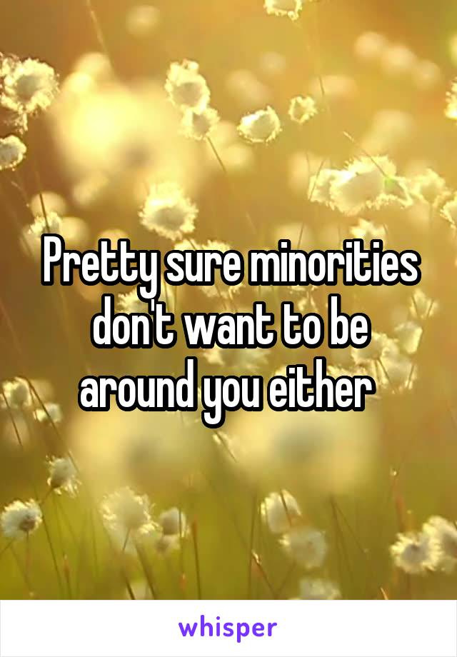 Pretty sure minorities don't want to be around you either 