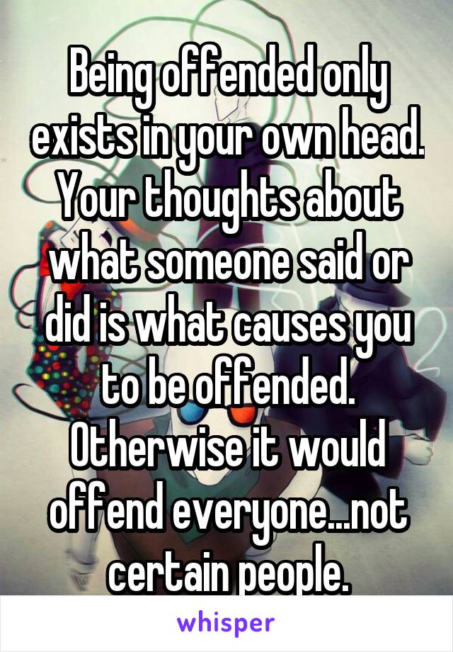 Being offended only exists in your own head. Your thoughts about what someone said or did is what causes you to be offended. Otherwise it would offend everyone...not certain people.