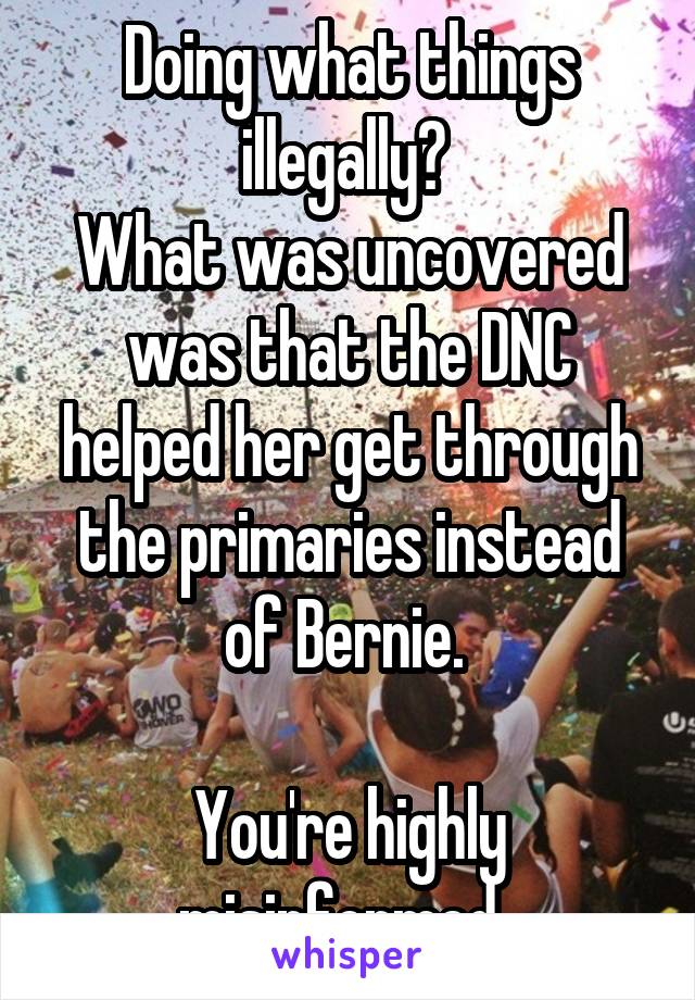  Doing what things illegally? 
What was uncovered was that the DNC helped her get through the primaries instead of Bernie. 

You're highly misinformed. 