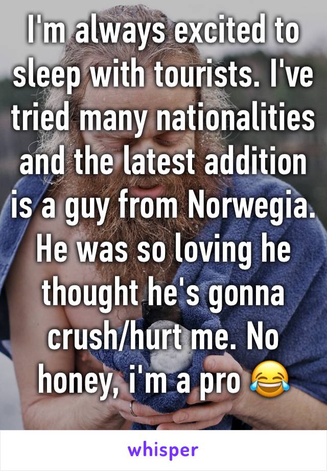 I'm always excited to sleep with tourists. I've tried many nationalities and the latest addition is a guy from Norwegia. He was so loving he thought he's gonna crush/hurt me. No honey, i'm a pro 😂