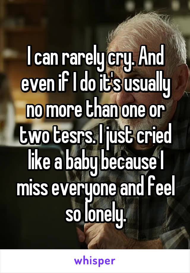 I can rarely cry. And even if I do it's usually no more than one or two tesrs. I just cried like a baby because I miss everyone and feel so lonely.