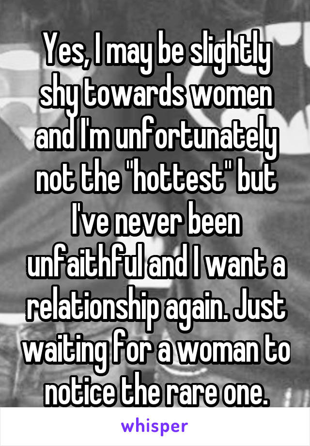 Yes, I may be slightly shy towards women and I'm unfortunately not the "hottest" but I've never been unfaithful and I want a relationship again. Just waiting for a woman to notice the rare one.