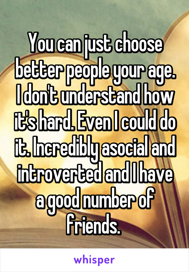 You can just choose better people your age. I don't understand how it's hard. Even I could do it. Incredibly asocial and introverted and I have a good number of friends. 