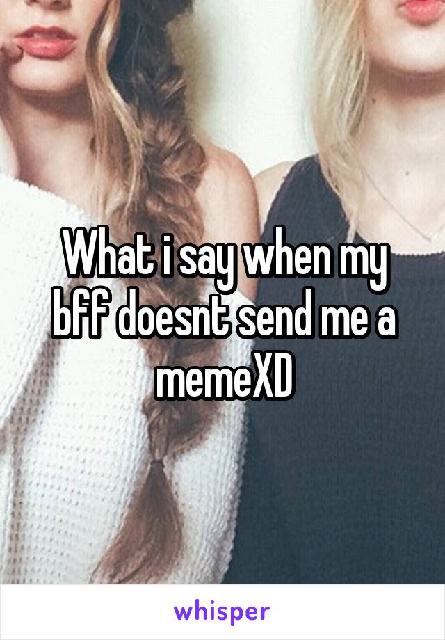 What i say when my bff doesnt send me a memeXD