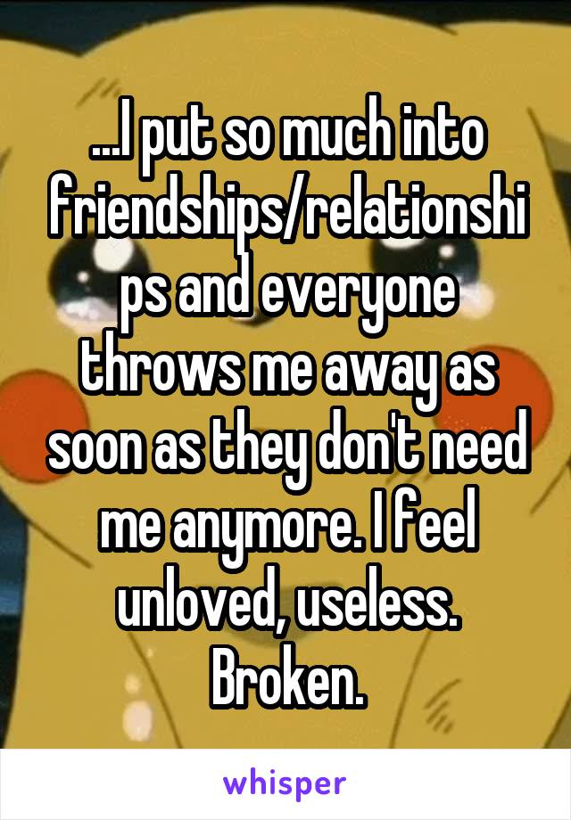 ...I put so much into friendships/relationships and everyone throws me away as soon as they don't need me anymore. I feel unloved, useless. Broken.