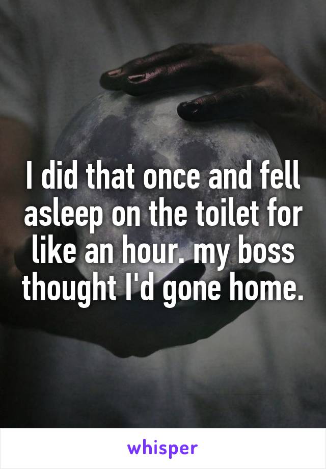 I did that once and fell asleep on the toilet for like an hour. my boss thought I'd gone home.