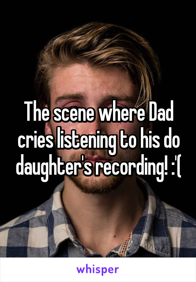 The scene where Dad cries listening to his do daughter's recording! :'(