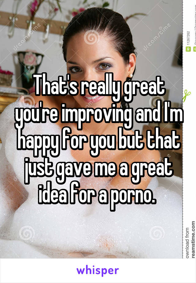 That's really great you're improving and I'm happy for you but that just gave me a great idea for a porno. 