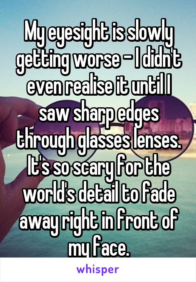 My eyesight is slowly getting worse - I didn't even realise it until I saw sharp edges through glasses lenses.
It's so scary for the world's detail to fade away right in front of my face.