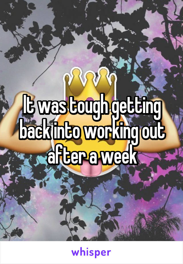 It was tough getting back into working out after a week