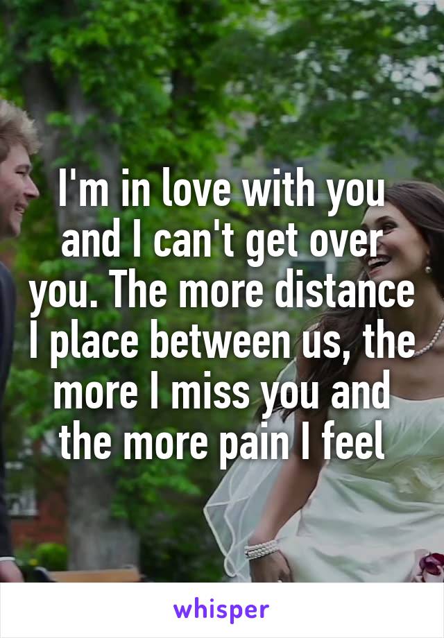 I'm in love with you and I can't get over you. The more distance I place between us, the more I miss you and the more pain I feel