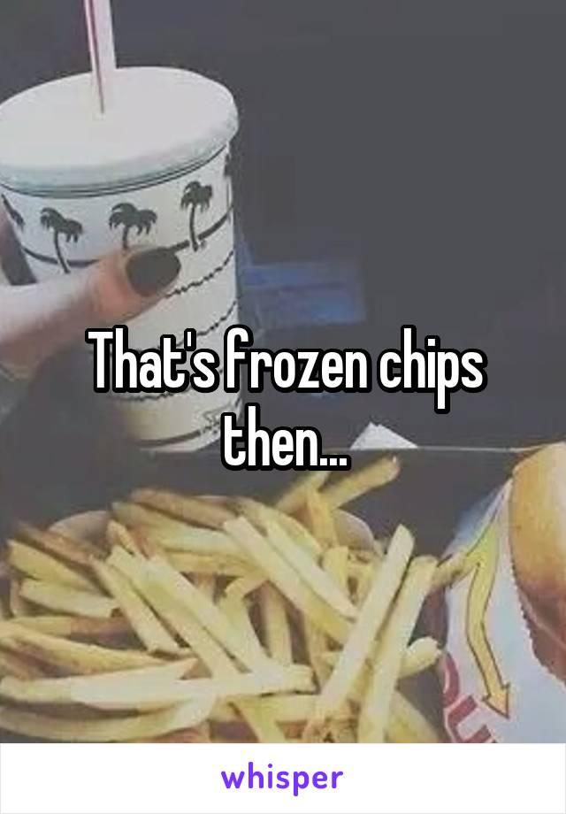 That's frozen chips then...