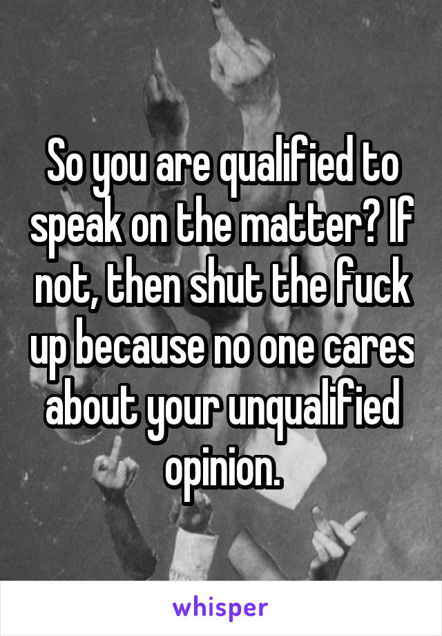 So you are qualified to speak on the matter? If not, then shut the fuck up because no one cares about your unqualified opinion.