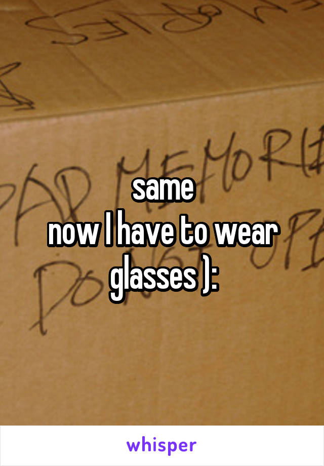 same
now I have to wear glasses ):