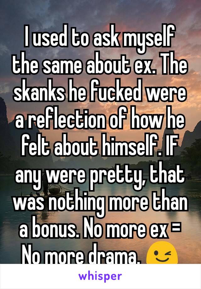 I used to ask myself the same about ex. The skanks he fucked were a reflection of how he felt about himself. IF any were pretty, that was nothing more than a bonus. No more ex = No more drama. 😉