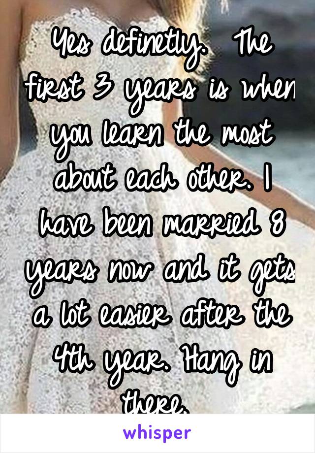 Yes definetly.  The first 3 years is when you learn the most about each other. I have been married 8 years now and it gets a lot easier after the 4th year. Hang in there. 