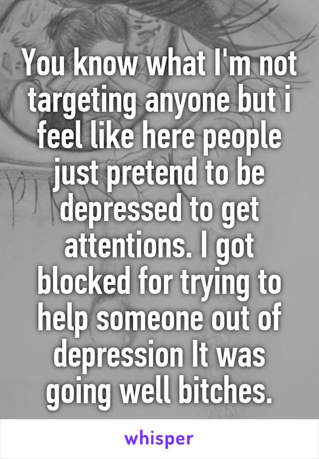 You know what I'm not targeting anyone but i feel like here people just pretend to be depressed to get attentions. I got blocked for trying to help someone out of depression It was going well bitches.