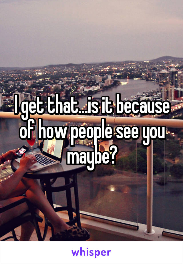 I get that...is it because of how people see you maybe?