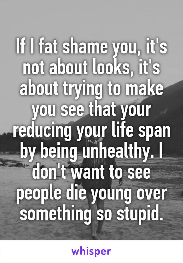 If I fat shame you, it's not about looks, it's about trying to make you see that your reducing your life span by being unhealthy. I don't want to see people die young over something so stupid.