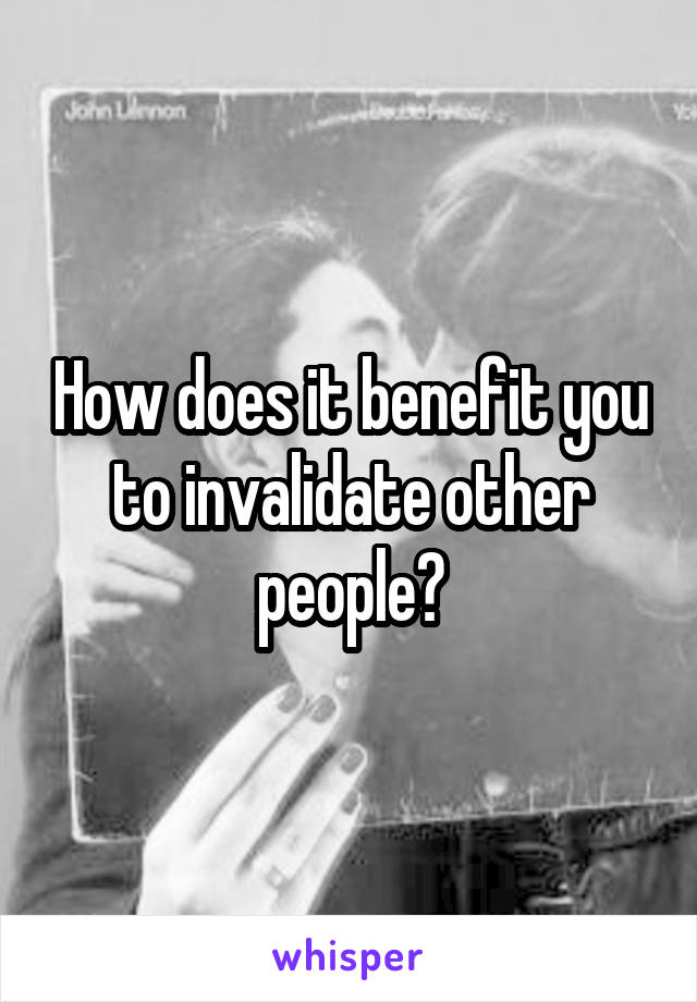 How does it benefit you to invalidate other people?