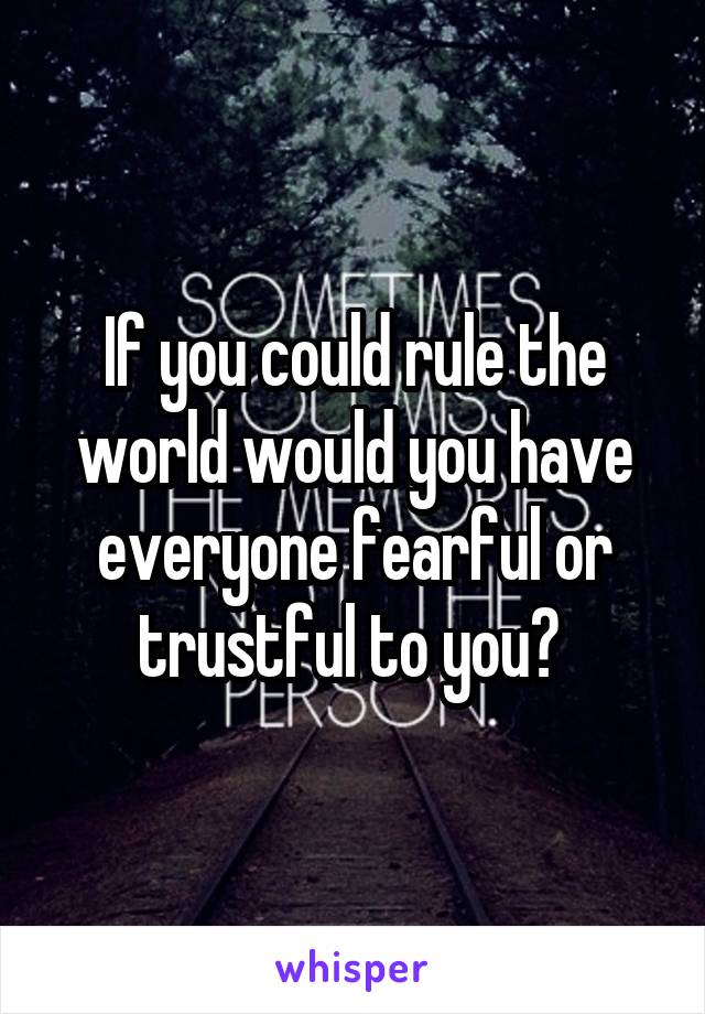 If you could rule the world would you have everyone fearful or trustful to you? 