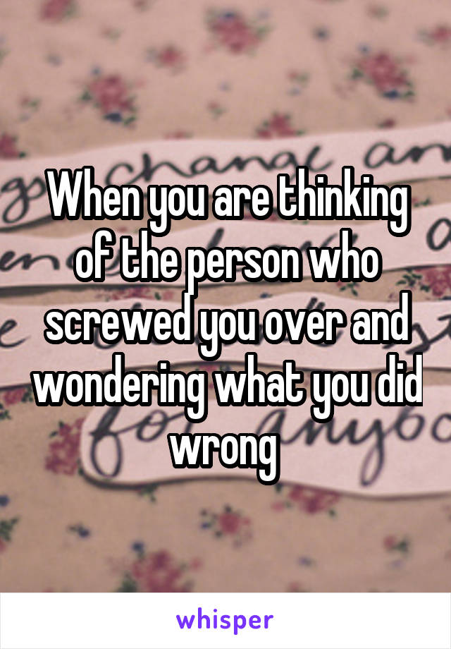 When you are thinking of the person who screwed you over and wondering what you did wrong 