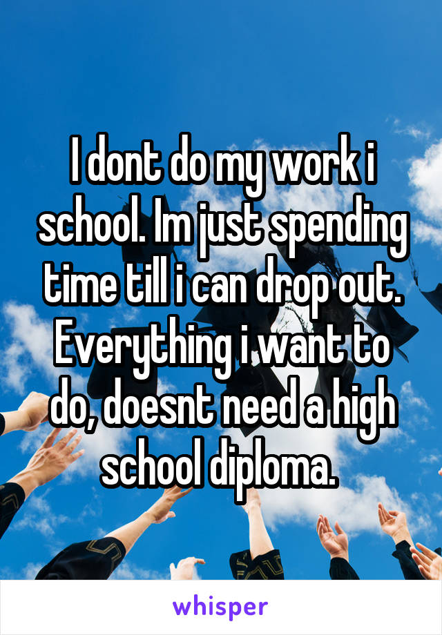 I dont do my work i school. Im just spending time till i can drop out. Everything i want to do, doesnt need a high school diploma. 