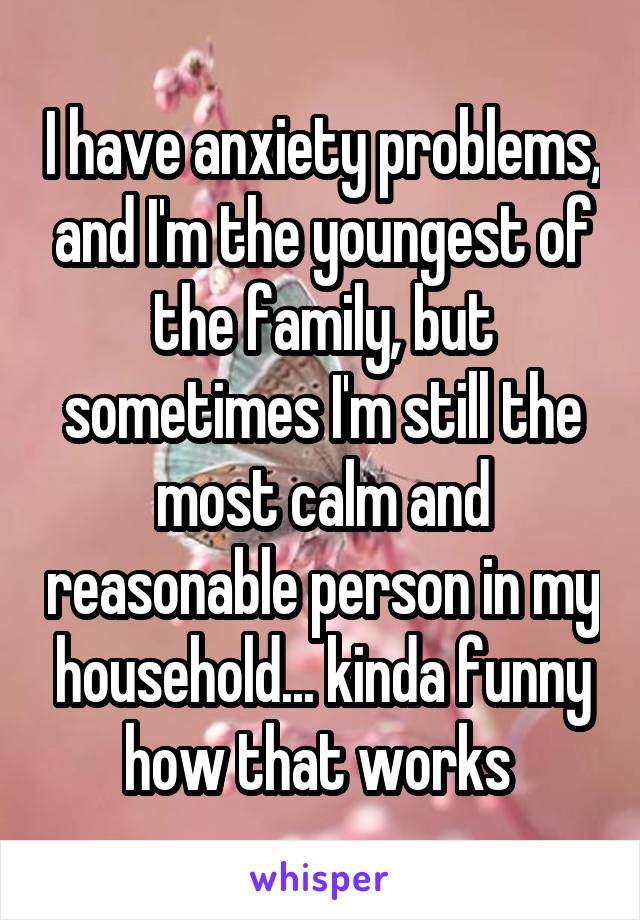 I have anxiety problems, and I'm the youngest of the family, but sometimes I'm still the most calm and reasonable person in my household... kinda funny how that works 