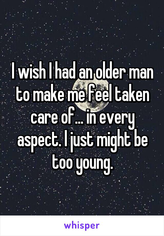 I wish I had an older man to make me feel taken care of... in every aspect. I just might be too young.