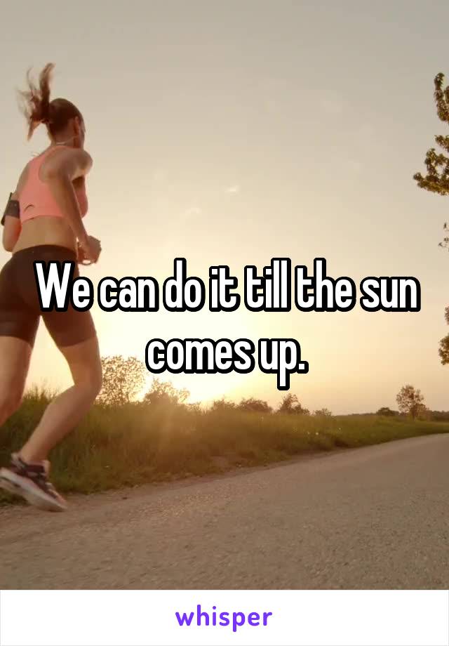 We can do it till the sun comes up.