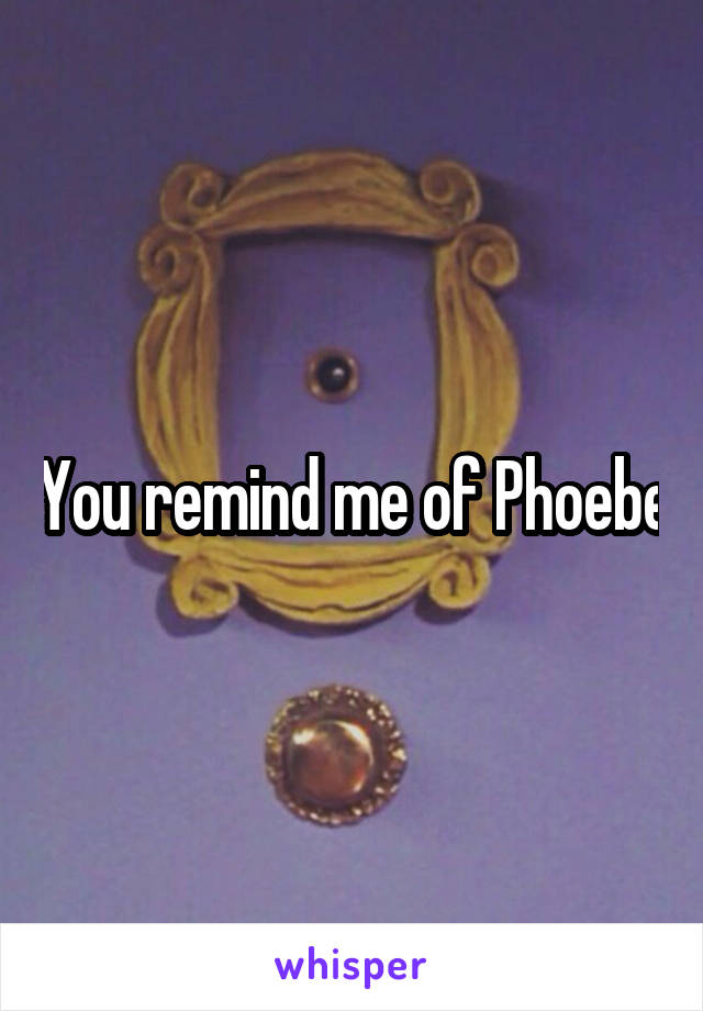 You remind me of Phoebe
