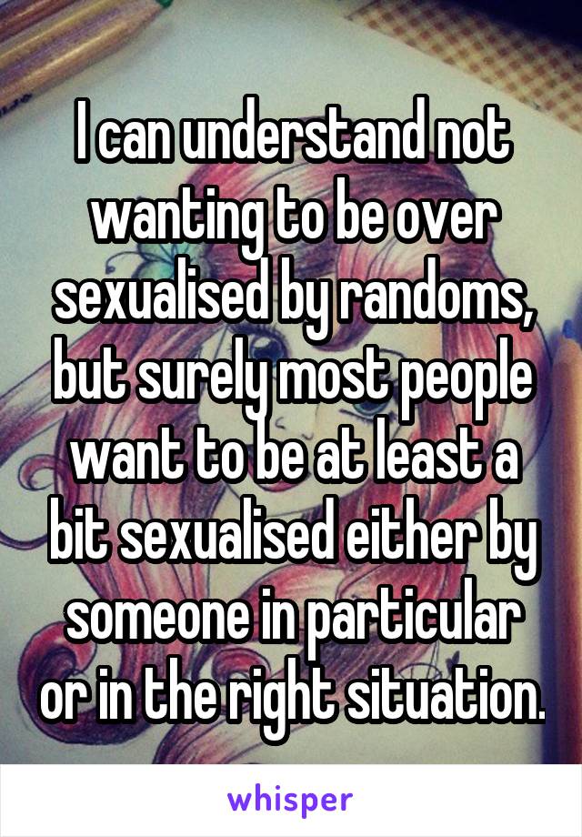 I can understand not wanting to be over sexualised by randoms, but surely most people want to be at least a bit sexualised either by someone in particular or in the right situation.