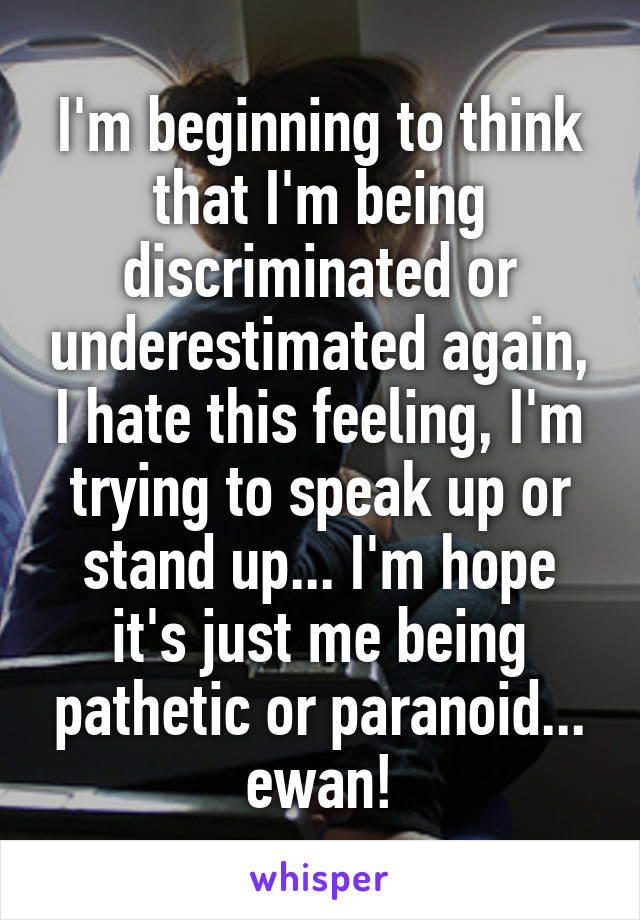 I'm beginning to think that I'm being discriminated or underestimated again, I hate this feeling, I'm trying to speak up or stand up... I'm hope it's just me being pathetic or paranoid... ewan!