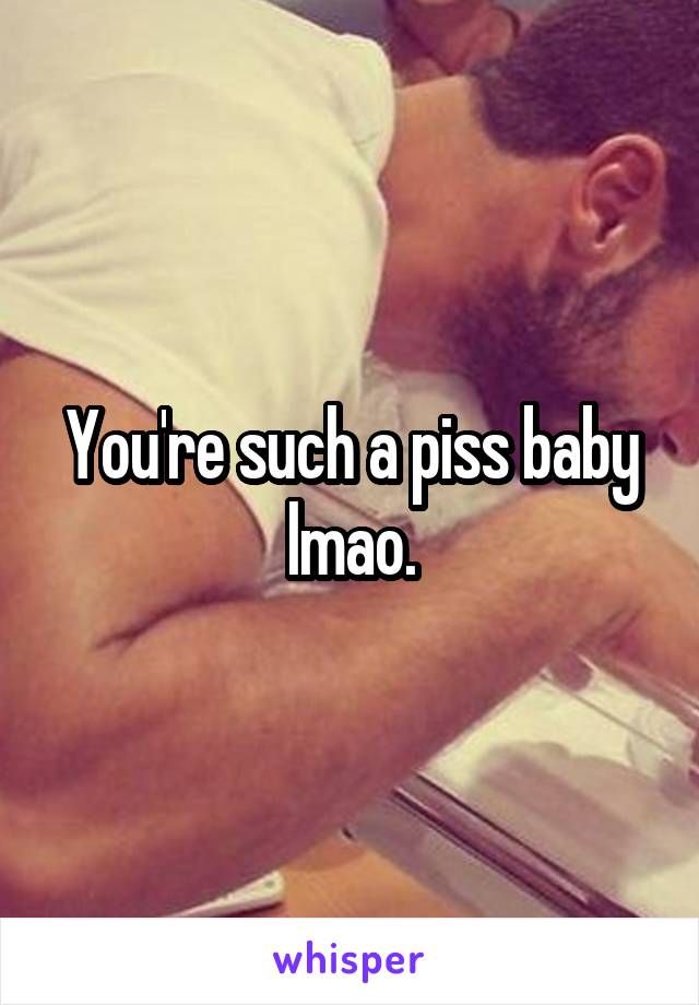 You're such a piss baby lmao.